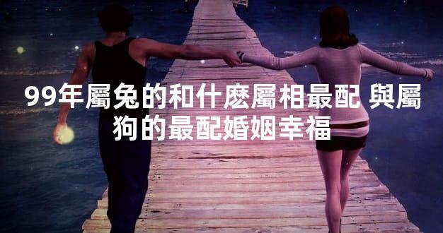 99年屬兔的和什麽屬相最配 與屬狗的最配婚姻幸福